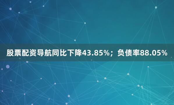 股票配资导航同比下降43.85%；负债率88.05%