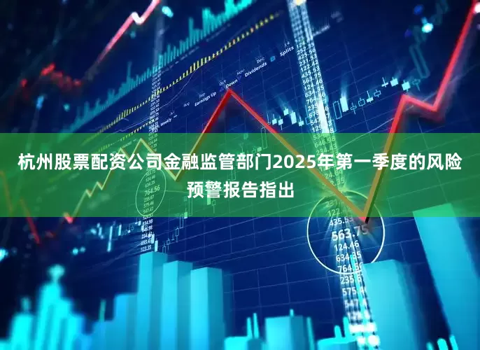 杭州股票配资公司金融监管部门2025年第一季度的风险预警报告指出