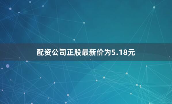 配资公司正股最新价为5.18元