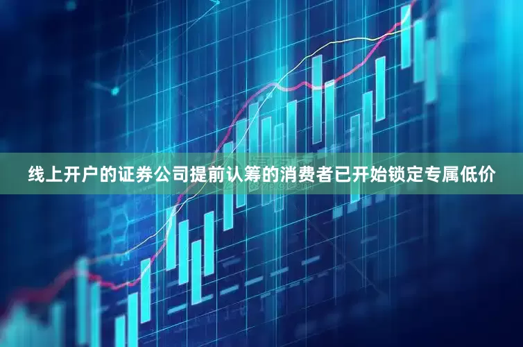 线上开户的证券公司提前认筹的消费者已开始锁定专属低价