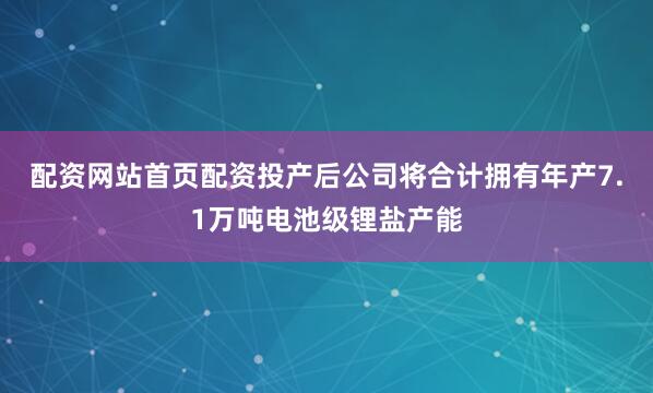 配资网站首页配资投产后公司将合计拥有年产7.1万吨电池级锂盐产能