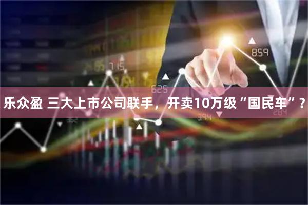 乐众盈 三大上市公司联手，开卖10万级“国民车”？