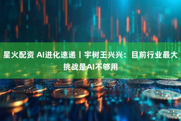 星火配资 AI进化速递丨宇树王兴兴：目前行业最大挑战是AI不够用