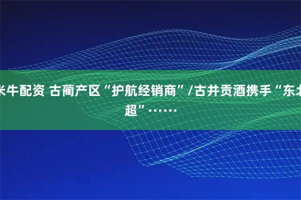 米牛配资 古蔺产区“护航经销商”/古井贡酒携手“东北超”······