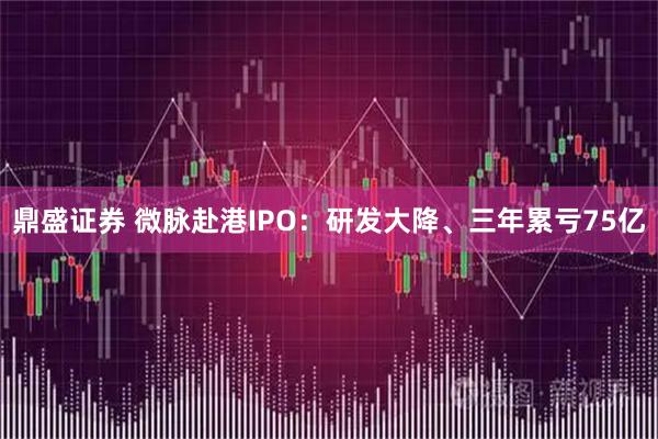 鼎盛证券 微脉赴港IPO:研发大降、三年累亏75亿
