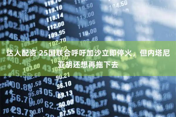 达人配资 25国联合呼吁加沙立即停火,但内塔尼亚胡还想再拖下去