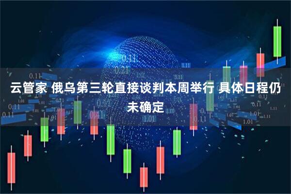 云管家 俄乌第三轮直接谈判本周举行 具体日程仍未确定