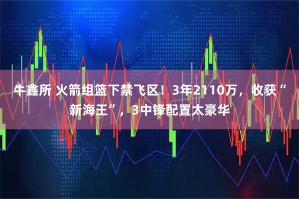 牛鑫所 火箭组篮下禁飞区！3年2110万，收获“新海王”，3中锋配置太豪华