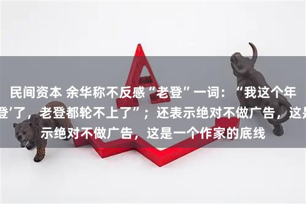 民间资本 余华称不反感“老登”一词：“我这个年纪已经是‘上古神登’了，老登都轮不上了”；还表示绝对不做广告，这是一个作家的底线