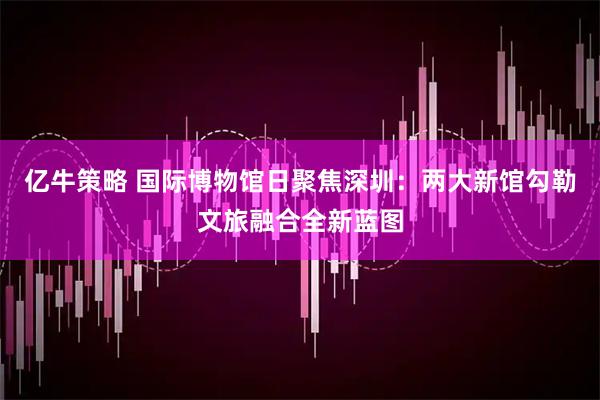 亿牛策略 国际博物馆日聚焦深圳：两大新馆勾勒文旅融合全新蓝图