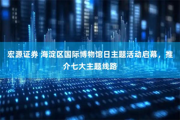 宏源证券 海淀区国际博物馆日主题活动启幕，推介七大主题线路
