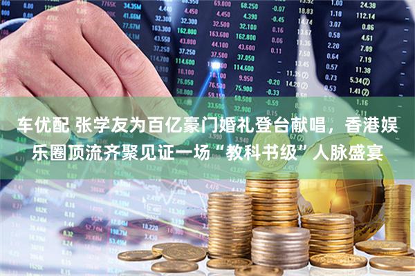 车优配 张学友为百亿豪门婚礼登台献唱，香港娱乐圈顶流齐聚见证一场“教科书级”人脉盛宴