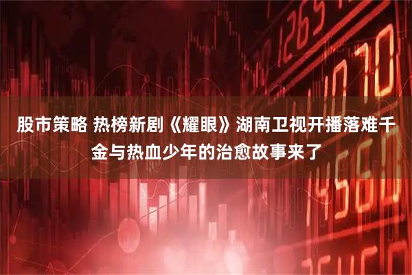 股市策略 热榜新剧《耀眼》湖南卫视开播落难千金与热血少年的治愈故事来了