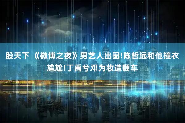 股天下 《微博之夜》男艺人出图!陈哲远和他撞衣尴尬!丁禹兮邓为妆造翻车