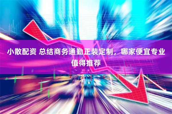 小散配资 总结商务通勤正装定制，哪家便宜专业值得推荐