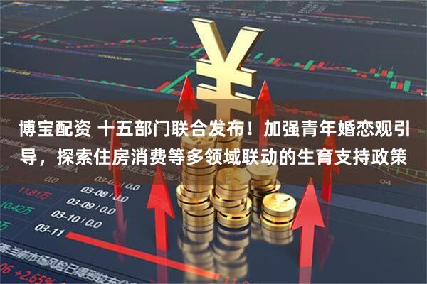 博宝配资 十五部门联合发布！加强青年婚恋观引导，探索住房消费等多领域联动的生育支持政策