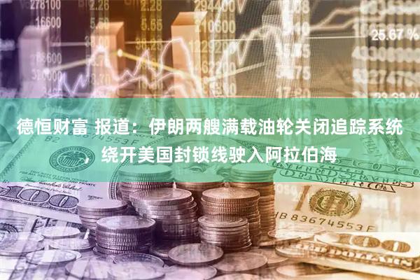德恒财富 报道：伊朗两艘满载油轮关闭追踪系统，绕开美国封锁线驶入阿拉伯海