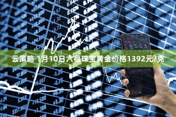 云策略 1月10日六福珠宝黄金价格1392元/克