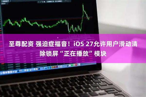 至尊配资 强迫症福音！iOS 27允许用户滑动清除锁屏“正在播放”模块