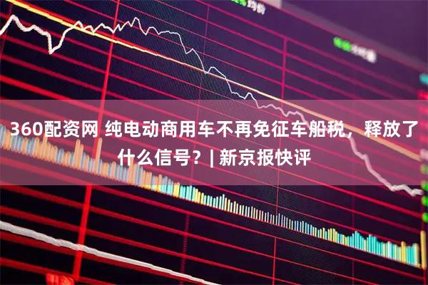 360配资网 纯电动商用车不再免征车船税，释放了什么信号？| 新京报快评