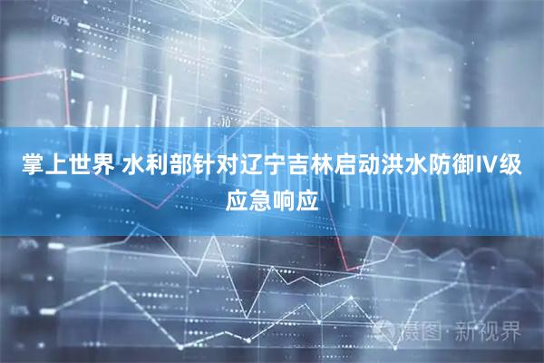 掌上世界 水利部针对辽宁吉林启动洪水防御Ⅳ级应急响应