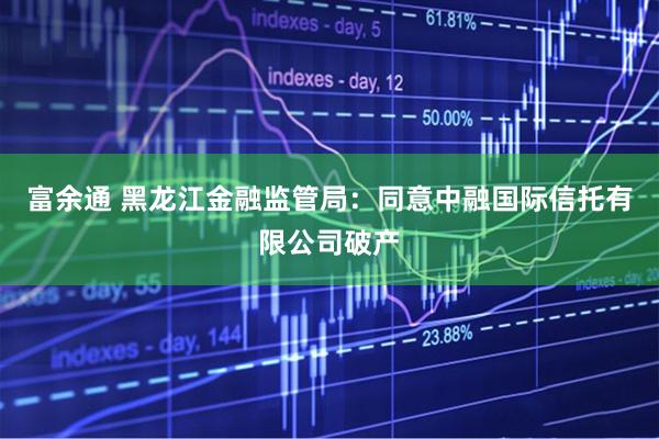 富余通 黑龙江金融监管局：同意中融国际信托有限公司破产
