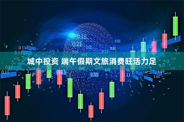 城中投资 端午假期文旅消费旺活力足