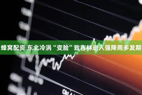蜂窝配资 东北冷涡“变脸”致吉林进入强降雨多发期