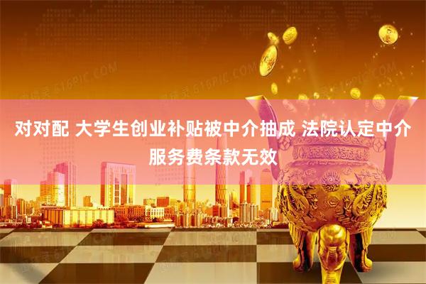 对对配 大学生创业补贴被中介抽成 法院认定中介服务费条款无效