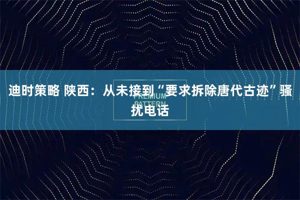 迪时策略 陕西：从未接到“要求拆除唐代古迹”骚扰电话