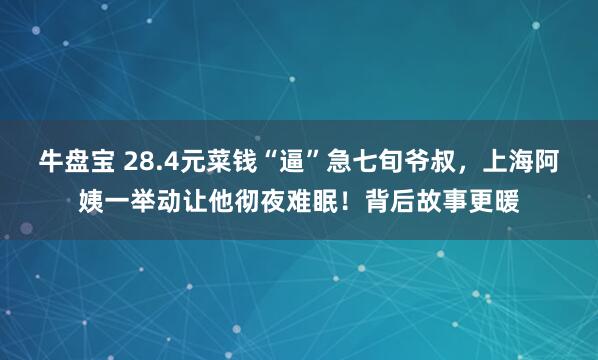 牛盘宝 28.4元菜钱“逼”急七旬爷叔，上海阿姨一举动让他彻夜难眠！背后故事更暖