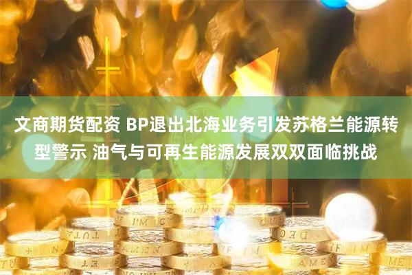 文商期货配资 BP退出北海业务引发苏格兰能源转型警示 油气与可再生能源发展双双面临挑战
