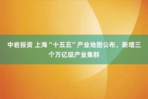 中岩投资 上海“十五五”产业地图公布，新增三个万亿级产业集群