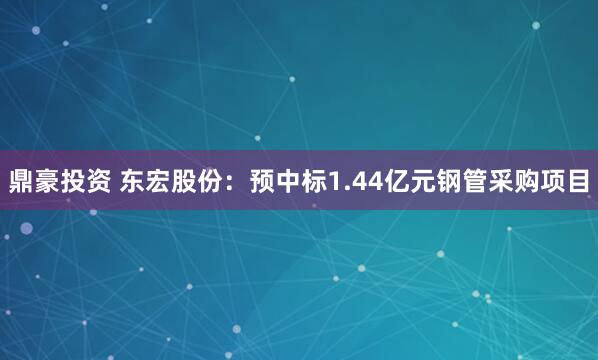 鼎豪投资 东宏股份：预中标1.44亿元钢管采购项目