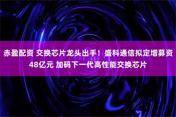 赤盈配资 交换芯片龙头出手！盛科通信拟定增募资48亿元 加码下一代高性能交换芯片